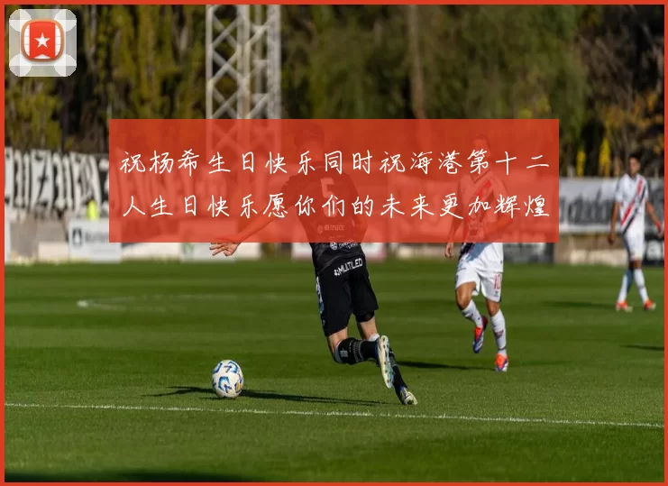 祝杨希生日快乐同时祝海港第十二人生日快乐愿你们的未来更加辉煌绚烂